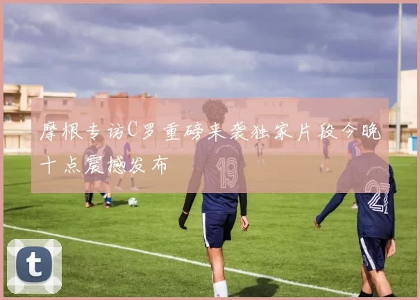 摩根专访C罗重磅来袭独家片段今晚十点震撼发布