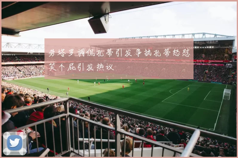 劳塔罗调侃孔蒂引发争执孔蒂怒怼笑个屁引发热议