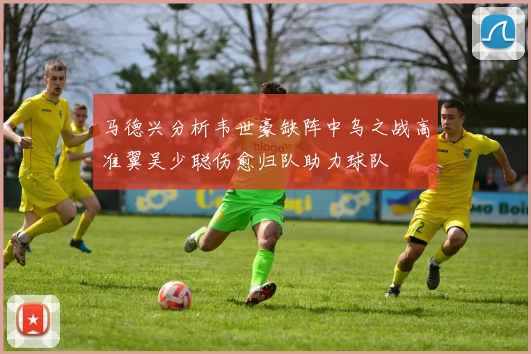 马德兴分析韦世豪缺阵中乌之战高准翼吴少聪伤愈归队助力球队