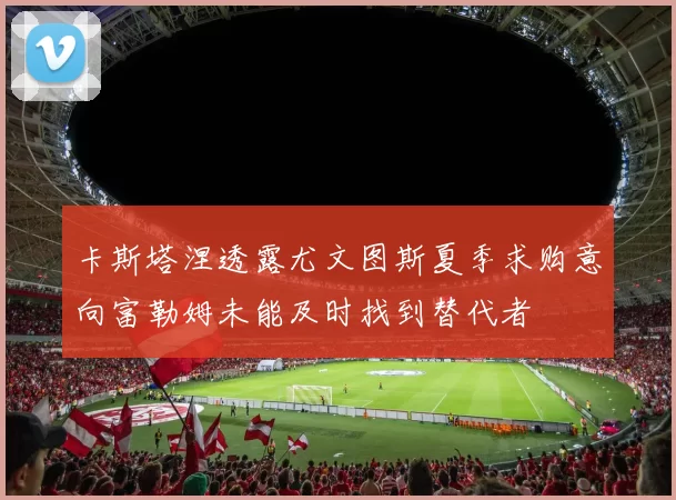 卡斯塔涅透露尤文图斯夏季求购意向富勒姆未能及时找到替代者