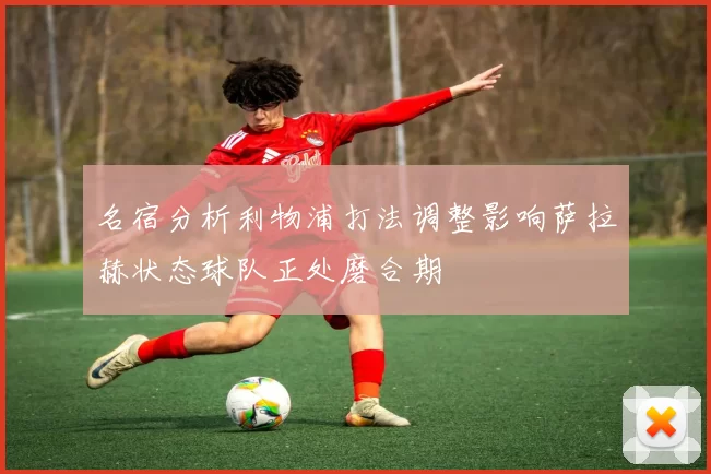 名宿分析利物浦打法调整影响萨拉赫状态球队正处磨合期