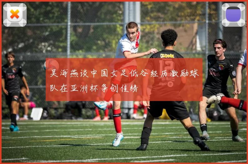 吴海燕谈中国女足低谷经历激励球队在亚洲杯争创佳绩