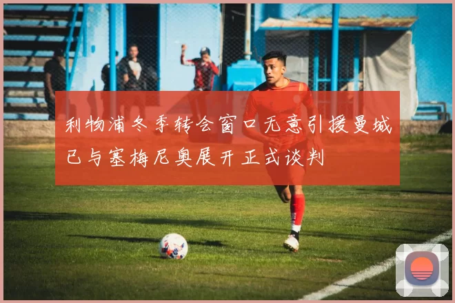 利物浦冬季转会窗口无意引援曼城已与塞梅尼奥展开正式谈判