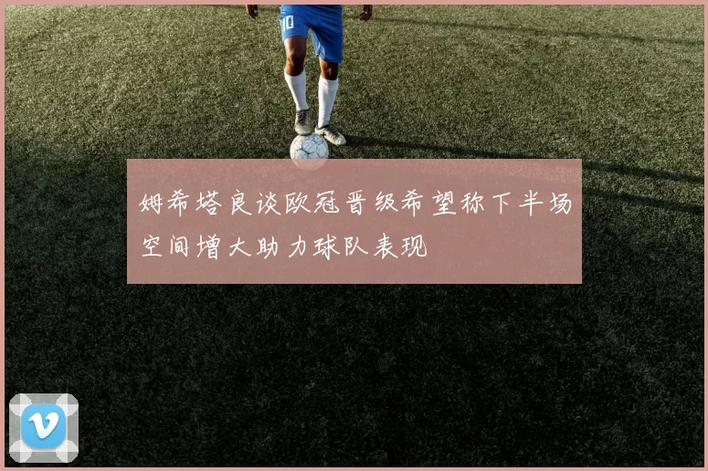 姆希塔良谈欧冠晋级希望称下半场空间增大助力球队表现