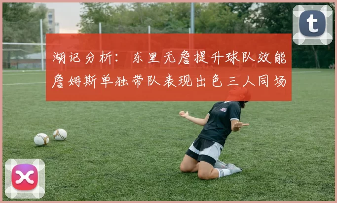 湖记分析：东里无詹提升球队效能詹姆斯单独带队表现出色三人同场反而下滑