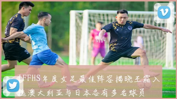 IFFHS年度女足最佳阵容揭晓王霜入选澳大利亚与日本各有多名球员