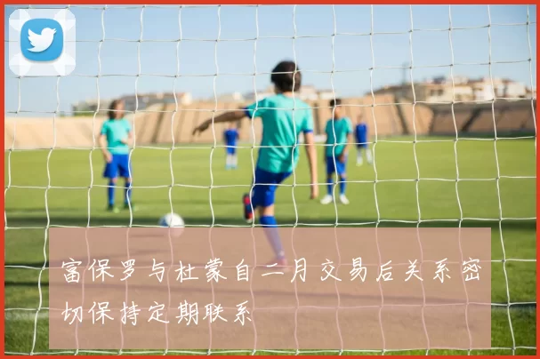 富保罗与杜蒙自二月交易后关系密切保持定期联系