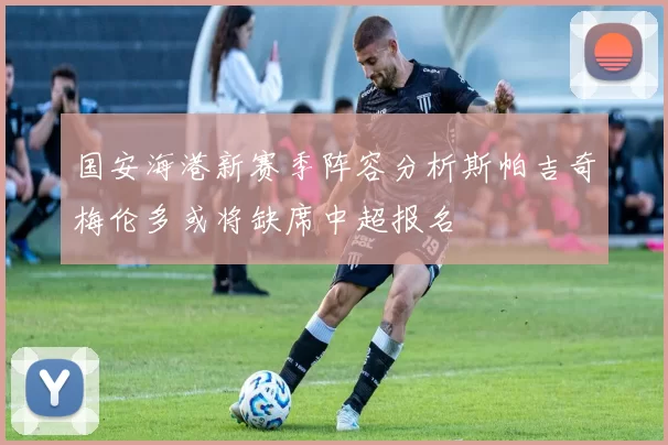 国安海港新赛季阵容分析斯帕吉奇梅伦多或将缺席中超报名