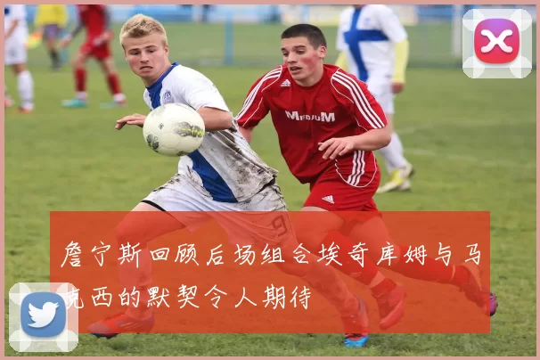 詹宁斯回顾后场组合埃奇库姆与马克西的默契令人期待