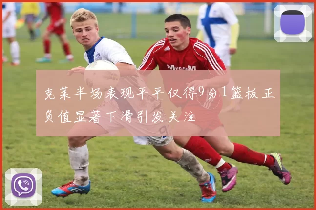 克莱半场表现平平仅得9分1篮板正负值显著下滑引发关注