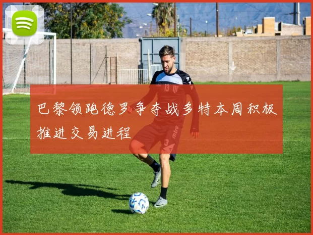 巴黎领跑德罗争夺战多特本周积极推进交易进程
