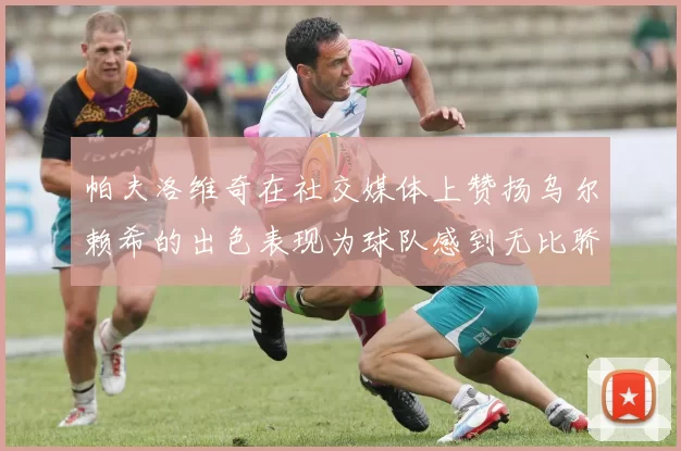 帕夫洛维奇在社交媒体上赞扬乌尔赖希的出色表现为球队感到无比骄傲