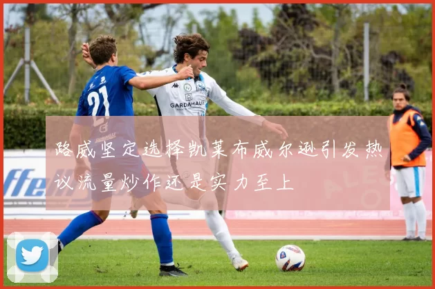 路威坚定选择凯莱布威尔逊引发热议流量炒作还是实力至上