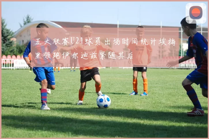 五大联赛U21球员出场时间统计埃梅里领跑伊尔迪兹紧随其后
