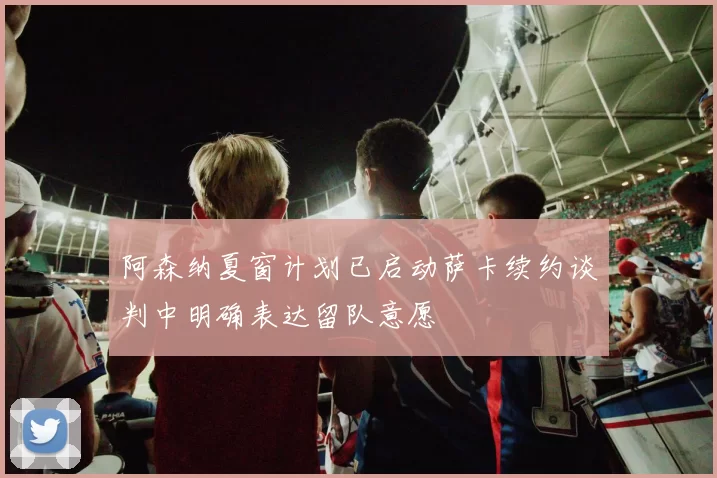 阿森纳夏窗计划已启动萨卡续约谈判中明确表达留队意愿