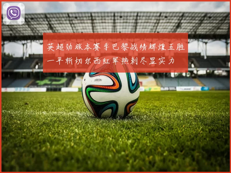 英超劲旅本赛季巴黎战绩辉煌五胜一平斩切尔西红军热刺尽显实力