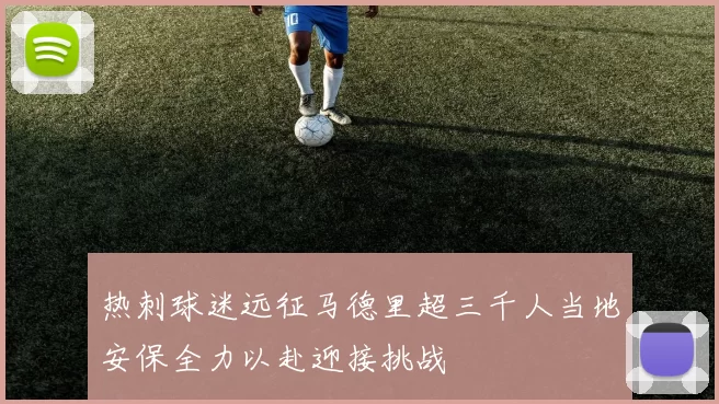 热刺球迷远征马德里超三千人当地安保全力以赴迎接挑战