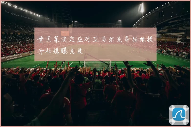 登贝莱淡定应对亚马尔竞争拒绝提升社媒曝光度