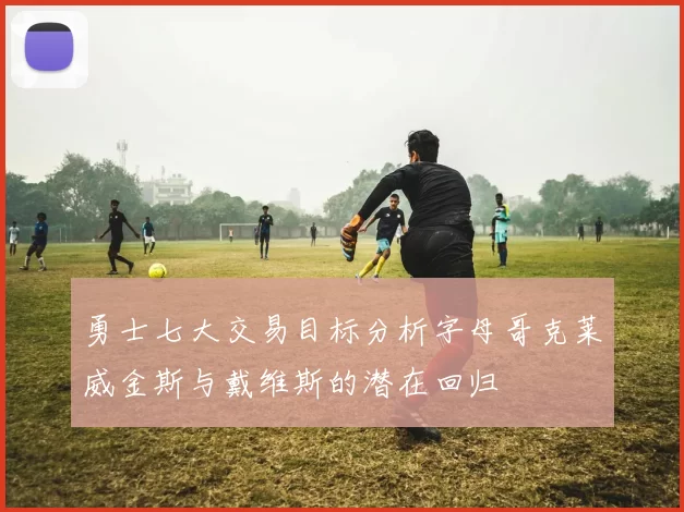 勇士七大交易目标分析字母哥克莱威金斯与戴维斯的潜在回归