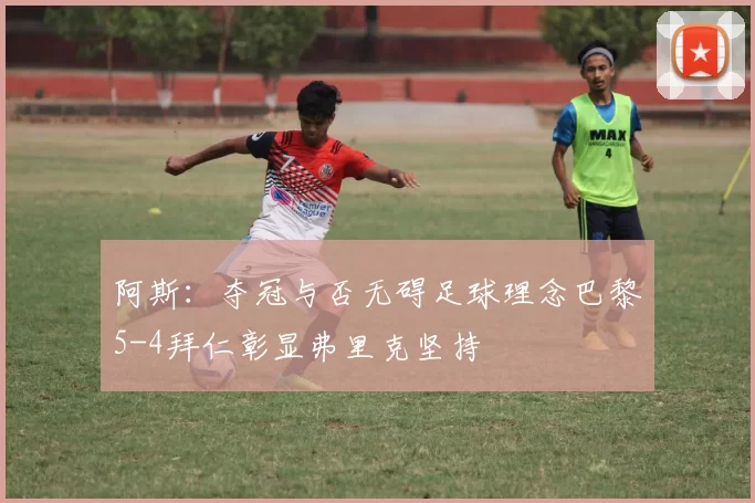 阿斯：夺冠与否无碍足球理念巴黎5-4拜仁彰显弗里克坚持