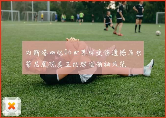 内斯塔回忆06世界杯受伤遗憾马尔蒂尼展现真正的球场领袖风范