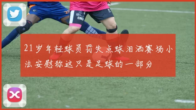 21岁年轻球员罚失点球泪洒赛场小法安慰称这只是足球的一部分