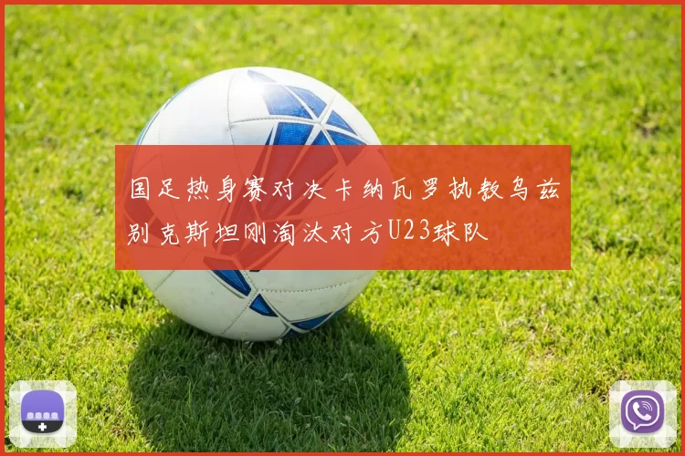 国足热身赛对决卡纳瓦罗执教乌兹别克斯坦刚淘汰对方U23球队