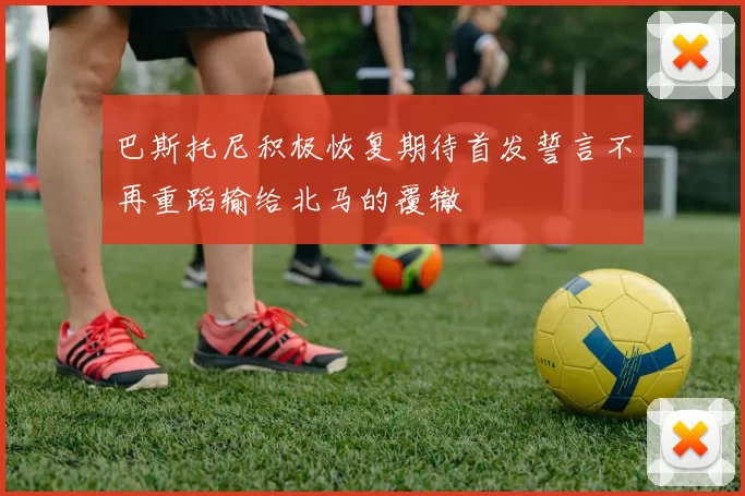 巴斯托尼积极恢复期待首发誓言不再重蹈输给北马的覆辙