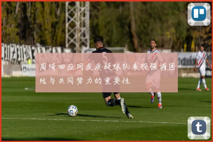 周琦回应网友质疑球队表现强调团结与共同努力的重要性