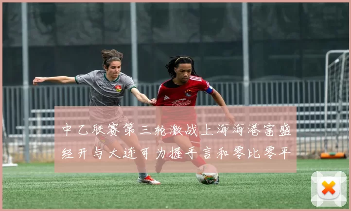 中乙联赛第三轮激战上海海港富盛经开与大连可为握手言和零比零平局