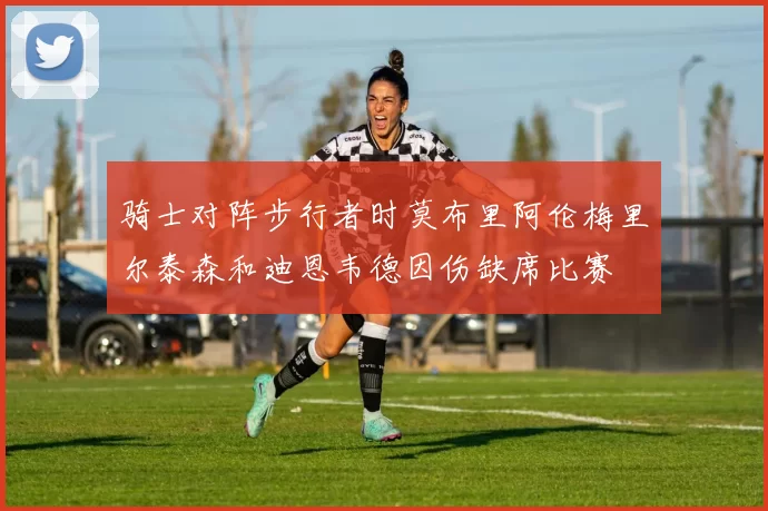 骑士对阵步行者时莫布里阿伦梅里尔泰森和迪恩韦德因伤缺席比赛